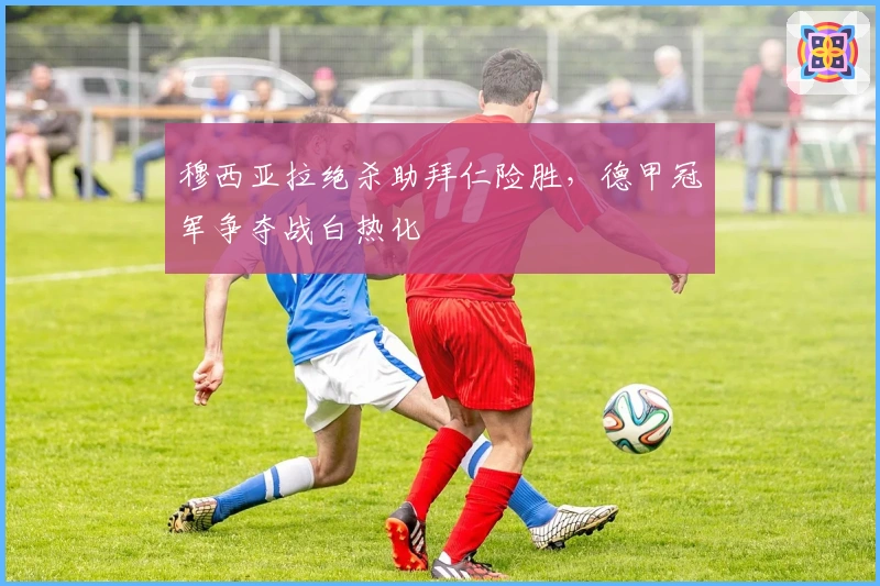 穆西亚拉绝杀助拜仁险胜，德甲冠军争夺战白热化