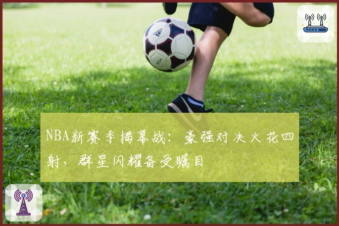 NBA新赛季揭幕战：豪强对决火花四射，群星闪耀备受瞩目