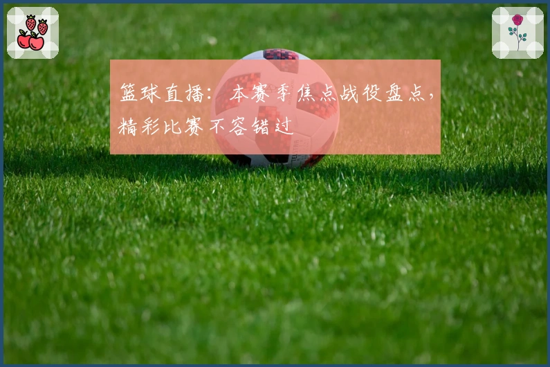 篮球直播：本赛季焦点战役盘点，精彩比赛不容错过