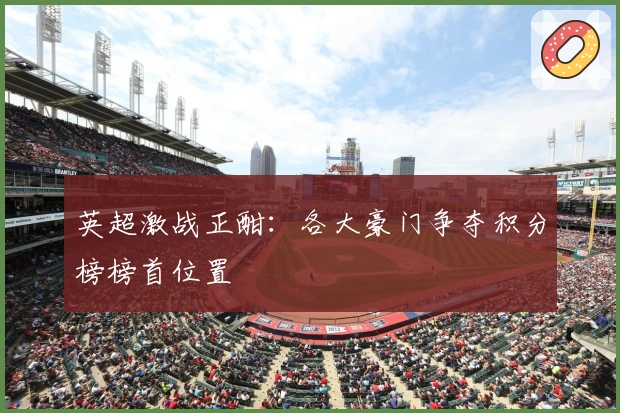 英超激战正酣：各大豪门争夺积分榜榜首位置