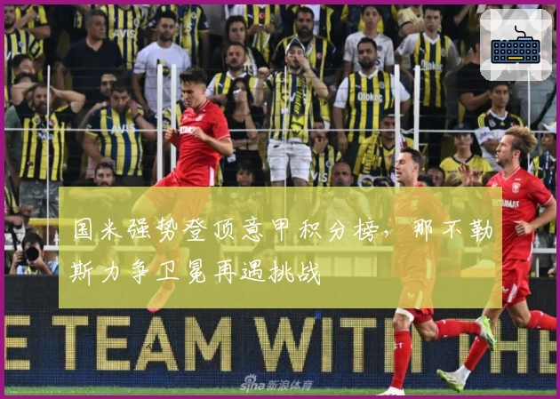 国米强势登顶意甲积分榜，那不勒斯力争卫冕再遇挑战