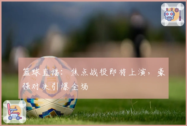 篮球直播：焦点战役即将上演，豪强对决引爆全场