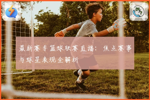 最新赛季篮球联赛直播：焦点赛事与球星表现全解析