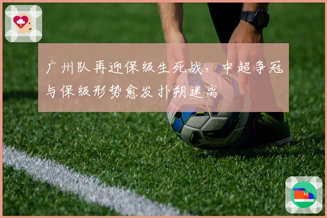 广州队再迎保级生死战,中超争冠与保级形势愈发扑朔迷离