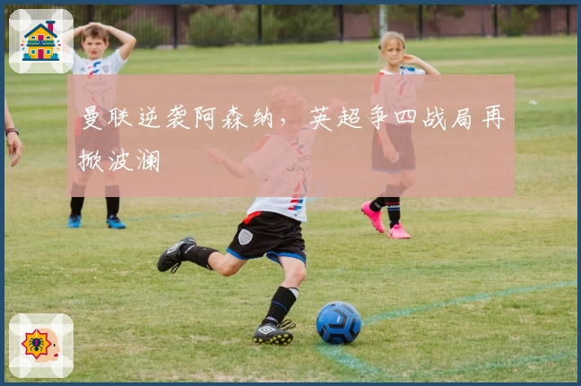 曼联逆袭阿森纳，英超争四战局再掀波澜