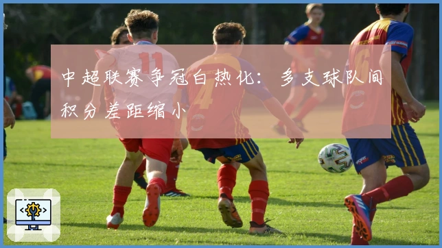 中超联赛争冠白热化：多支球队间积分差距缩小