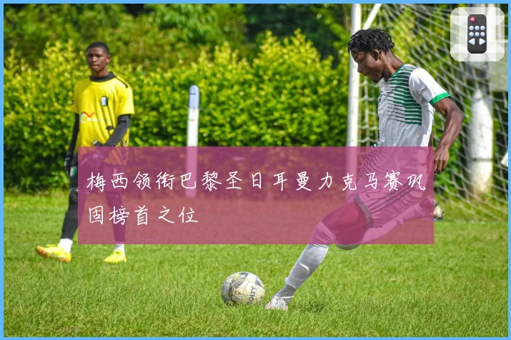 梅西领衔巴黎圣日耳曼力克马赛巩固榜首之位