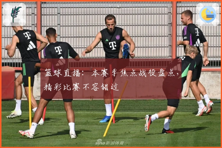 篮球直播：本赛季焦点战役盘点，精彩比赛不容错过